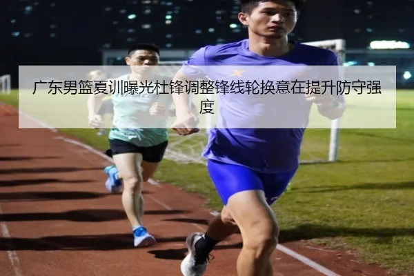 广东男篮夏训曝光杜锋调整锋线轮换意在提升防守强度